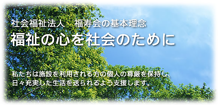 「福祉の心を社会のために」私たちは施設を利用される方の個人の尊厳を保持し、日々充実した生活を送られるよう支援します。