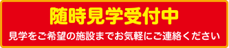 随時見学受付中 見学をご希望の施設までお気軽にご連絡ください